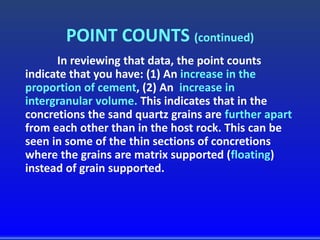 POINT COUNTS (continued)
In reviewing that data, the point counts
indicate that you have: (1) An increase in the
proportion of cement, (2) An increase in
intergranular volume. This indicates that in the
concretions the sand quartz grains are further apart
from each other than in the host rock. This can be
seen in some of the thin sections of concretions
where the grains are matrix supported (floating)
instead of grain supported.
 