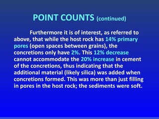 POINT COUNTS (continued)
Furthermore it is of interest, as referred to
above, that while the host rock has 14% primary
pores (open spaces between grains), the
concretions only have 2%. This 12% decrease
cannot accommodate the 20% increase in cement
of the concretions, thus indicating that the
additional material (likely silica) was added when
concretions formed. This was more than just filling
in pores in the host rock; the sediments were soft.
 