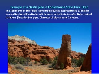 Example of a clastic pipe in Kodachrome State Park, Utah
The sediments of the “pipe” came from sources assumed to be 13 million
years older, but all had to be soft in order to facilitate transfer. Note vertical
striations (lineation) on pipe. Diameter of pipe around 2 meters.
 