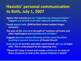 Hasiotis’ personal communication
to Roth, July 1, 2007
Agrees that mounds are not “fulgurites nor rhizoconcretions.”
Suggests are termite nests later replaced hydrothermally.
Found organic balls. [SEM by Roth shows random fungus
common]
The area of the nests is in the path of “uranium roll fronts and
other hydrological and hydrothermal activities.”
Suggests igneous activity following termite nests formation
resulting in present structures at Navajo Church.
Body fossils of termites and other social insects are rare to begin
with. This is underplayed by the opposing view.
“Please let’s keep in touch and maybe collaborate on some of
these structures to look at the cement histories in detail.”
 