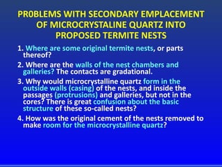 PR0BLEMS WITH SECONDARY EMPLACEMENT
OF MICROCRYSTALINE QUARTZ INTO
PROPOSED TERMITE NESTS
1. Where are some original termite nests, or parts
thereof?
2. Where are the walls of the nest chambers and
galleries? The contacts are gradational.
3. Why would microcrystalline quartz form in the
outside walls (casing) of the nests, and inside the
passages (protrusions) and galleries, but not in the
cores? There is great confusion about the basic
structure of these so-called nests?
4. How was the original cement of the nests removed to
make room for the microcrystalline quartz?
 