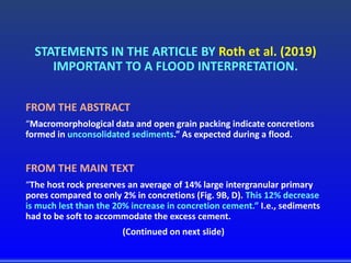 STATEMENTS IN THE ARTICLE BY Roth et al. (2019)
IMPORTANT TO A FLOOD INTERPRETATION.
FROM THE ABSTRACT
“Macromorphological data and open grain packing indicate concretions
formed in unconsolidated sediments.” As expected during a flood.
FROM THE MAIN TEXT
“The host rock preserves an average of 14% large intergranular primary
pores compared to only 2% in concretions (Fig. 9B, D). This 12% decrease
is much lest than the 20% increase in concretion cement.” I.e., sediments
had to be soft to accommodate the excess cement.
(Continued on next slide)
 