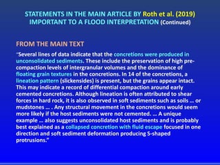 STATEMENTS IN THE MAIN ARTICLE BY Roth et al. (2019)
IMPORTANT TO A FLOOD INTERPRETATION (Continued)
FROM THE MAIN TEXT
“Several lines of data indicate that the concretions were produced in
unconsolidated sediments. These include the preservation of high pre-
compaction levels of intergranular volumes and the dominance of
floating grain textures in the concretions. In 14 of the concretions, a
lineation pattern (slickensides) is present, but the grains appear intact.
This may indicate a record of differential compaction around early
cemented concretions. Although lineation is often attributed to shear
forces in hard rock, it is also observed in soft sediments such as soils … or
mudstones … . Any structural movement in the concretions would seem
more likely if the host sediments were not cemented. … A unique
example … also suggests unconsolidated host sediments and is probably
best explained as a collapsed concretion with fluid escape focused in one
direction and soft sediment deformation producing S-shaped
protrusions.”
 
