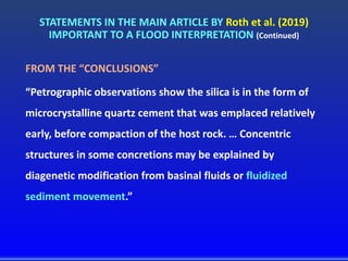 STATEMENTS IN THE MAIN ARTICLE BY Roth et al. (2019)
IMPORTANT TO A FLOOD INTERPRETATION (Continued)
FROM THE “CONCLUSIONS”
“Petrographic observations show the silica is in the form of
microcrystalline quartz cement that was emplaced relatively
early, before compaction of the host rock. … Concentric
structures in some concretions may be explained by
diagenetic modification from basinal fluids or fluidized
sediment movement.”
 