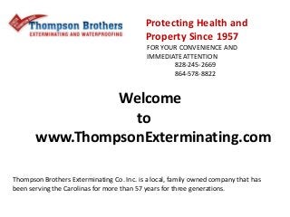 Protecting Health and
Property Since 1957
FOR YOUR CONVENIENCE AND
IMMEDIATE ATTENTION
828-245-2669
864-578-8822
Thompson Brothers Exterminating Co. Inc. is a local, family owned company that has
been serving the Carolinas for more than 57 years for three generations.
Welcome
to
www.ThompsonExterminating.com
 
