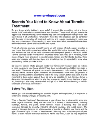 www.erwinpest.com
Secrets You Need to Know About Termite
Treatment
Do you know what’s lurking in your walls? It sounds like something out of a horror
movie, but it’s actually a common home pest: termites. These small, winged insects are
aggressive and fast moving, which means they can cause significant damage in as little
as 24 hours if left unchecked. Fortunately, these tiny little creatures can be controlled
with the right combination of treatment methods and regular monitoring to make sure
they stay under control. Keep reading to learn more about what you need to know about
termite treatment before they take over your home.
Think of a termite and you probably come up with images of dark, creepy-crawlies in
your home. And not in a good way either, like a cute little bird or furry pet. The reality is
that termites are one of the most common and widespread pests in the world today.
Termite colonies can be found almost anywhere there’s soil and a bit of moisture, which
means they’re most prevalent in coastal areas, forests and farmlands. Luckily, these
pests are treatable with the right tools and knowledge, but it’s essential to know what
you’re doing before you take action.
Do you ever wonder what’s going on inside your home when you can’t see? Do rodents
or mice run around your house at night? Are there termite colonies hidden from sight in
your walls? These are all typical concerns for homeowners. Unfortunately, these fears
can also be the cause of a pest problem if left unaddressed. While most people tend to
develop termite problems towards the end of the rainy season, before this point, it is still
important to take action against them as early as possible. In fact, termites thrive in
damp and dark conditions, which is why they emerge so readily during this time of year.
So, how do you effectively treat termites and get rid of them without resorting to harmful
chemicals or invasive procedures?
Before You Start
Before you start actively seeking out solutions to your termite problem, it is important to
understand exactly what you are dealing with.
What is Termite Treatment? Termites are a type of pest that is attracted to wood and
other organic materials. They can be found in a variety of environments, including
buildings, forests, and parks. When termites invade a building, they can cause
extensive damage to property, including structural damage, and wood decay. The
extent of damage depends on which species of termite is infesting your home and the
type of treatment you choose. In severe cases, you may need to replace parts of your
home, or even replace the whole structure. At the very least, it can be very expensive.
 