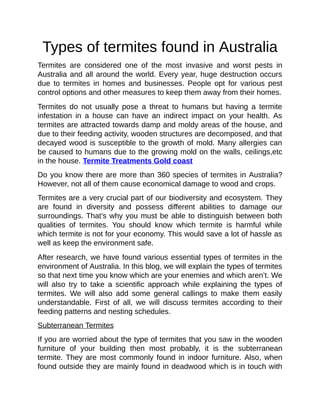 Types of termites found in Australia
Termites are considered one of the most invasive and worst pests in
Australia and all around the world. Every year, huge destruction occurs
due to termites in homes and businesses. People opt for various pest
control options and other measures to keep them away from their homes.
Termites do not usually pose a threat to humans but having a termite
infestation in a house can have an indirect impact on your health. As
termites are attracted towards damp and moldy areas of the house, and
due to their feeding activity, wooden structures are decomposed, and that
decayed wood is susceptible to the growth of mold. Many allergies can
be caused to humans due to the growing mold on the walls, ceilings,etc
in the house. Termite Treatments Gold coast
Do you know there are more than 360 species of termites in Australia?
However, not all of them cause economical damage to wood and crops.
Termites are a very crucial part of our biodiversity and ecosystem. They
are found in diversity and possess different abilities to damage our
surroundings. That’s why you must be able to distinguish between both
qualities of termites. You should know which termite is harmful while
which termite is not for your economy. This would save a lot of hassle as
well as keep the environment safe.
After research, we have found various essential types of termites in the
environment of Australia. In this blog, we will explain the types of termites
so that next time you know which are your enemies and which aren’t. We
will also try to take a scientific approach while explaining the types of
termites. We will also add some general callings to make them easily
understandable. First of all, we will discuss termites according to their
feeding patterns and nesting schedules.
Subterranean Termites
If you are worried about the type of termites that you saw in the wooden
furniture of your building then most probably, it is the subterranean
termite. They are most commonly found in indoor furniture. Also, when
found outside they are mainly found in deadwood which is in touch with
 