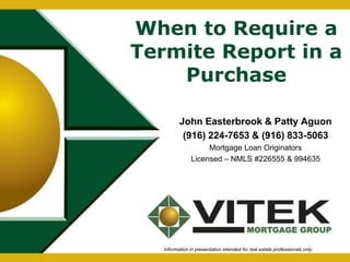 When to Require a 
Termite Report in a 
Purchase 
John Easterbrook & Patty Aguon 
(916) 224-7653 & (916) 833-5063 
Mortgage Loan Originators 
Licensed – NMLS #226555 & 994635 
Information in presentation intended for real estate professionals only. 
 