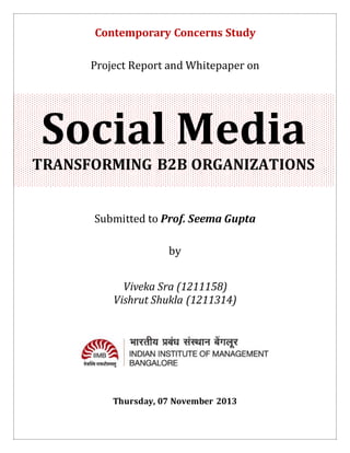 Contemporary Concerns Study
Project Report and Whitepaper on

Social Media
TRANSFORMING B2B ORGANIZATIONS
Submitted to Prof. Seema Gupta
by
Viveka Sra (1211158)
Vishrut Shukla (1211314)

Thursday, 07 November 2013

 