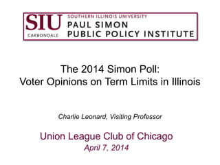 The 2014 Simon Poll:
Voter Opinions on Term Limits in Illinois
Charlie Leonard, Visiting Professor
Union League Club of Chicago
April 7, 2014
 
