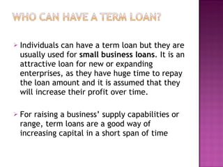 Individuals can have a term loan but they are usually used for  small business loans . It is an attractive loan for new or expanding enterprises, as they have huge time to repay the loan amount and it is assumed that they will increase their profit over time. For raising a business’ supply capabilities or range, term loans are a good way of increasing capital in a short span of time 