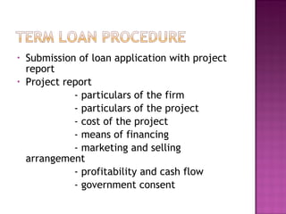 Submission of loan application with project report Project report  - particulars of the firm - particulars of the project - cost of the project - means of financing - marketing and selling arrangement - profitability and cash flow - government consent 