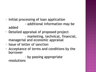Initial processing of loan application - additional information may be added Detailed appraisal of proposed project - marketing, technical, financial, managerial and economic appraisal Issue of letter of sanction Acceptance of terms and conditions by the borrower  - by passing appropriate resolutions 