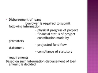 Disbursement of loans borrower is required to submit following information - physical progress of project - financial status of project - contribution made by promoters - projected fund flow statement - compliance of statutory  requirements Based on such information disbursement of loan amount is decided 