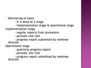 Monitoring of loans - it is done at 2 stage - implementation stage & operational stage Implementation stage - regular reports from promoters - periodic site visit - progress report submitted by nominee director Operational stage - quarterly progress report - periodic site visit - progress report submitted by nominee director 