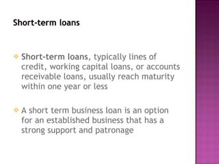 Short-term loans , typically lines of credit, working capital loans, or accounts receivable loans, usually reach maturity within one year or less A short term business loan is an option for an established business that has a strong support and patronage 