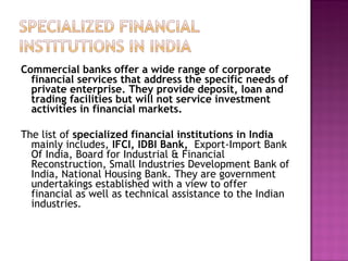 Commercial banks offer a wide range of corporate financial services that address the specific needs of private enterprise. They provide deposit, loan and trading facilities but will not service investment activities in financial markets. The list of  specialized financial institutions in India  mainly includes,  IFCI, IDBI Bank,  Export-Import Bank Of India, Board for Industrial & Financial Reconstruction, Small Industries Development Bank of India, National Housing Bank. They are government undertakings established with a view to offer financial as well as technical assistance to the Indian industries.  