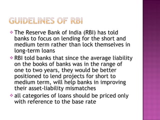 The Reserve Bank of India (RBI) has told banks to focus on lending for the short and medium term rather than lock themselves in long-term loans  RBI told banks that since the average liability on the books of banks was in the range of one to two years, they would be better positioned to lend projects for short to medium term, will help banks in improving their asset-liability mismatches all categories of loans should be priced only with reference to the base rate 