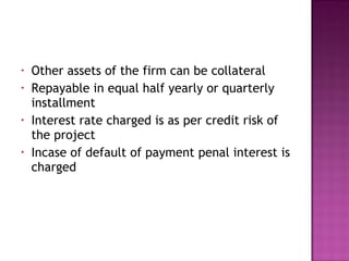 Other assets of the firm can be collateral Repayable in equal half yearly or quarterly installment Interest rate charged is as per credit risk of the project Incase of default of payment penal interest is charged 