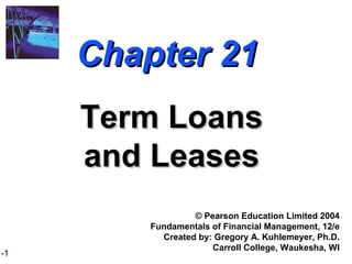 1-1
Chapter 21Chapter 21
Term LoansTerm Loans
and Leasesand Leases
© Pearson Education Limited 2004
Fundamentals of Financial Management, 12/e
Created by: Gregory A. Kuhlemeyer, Ph.D.
Carroll College, Waukesha, WI
 
