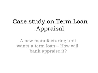 Case study on Term Loan
Appraisal
A new manufacturing unit
wants a term loan – How will
bank appraise it?
 