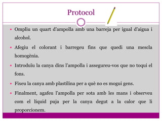Protocol

 Ompliu un quart d’ampolla amb una barreja per igual d’aigua i

  alcohol.

 Afegiu el colorant i barregeu fins que quedi una mescla

  homogènia.

 Introduïu la canya dins l’ampolla i assegureu-vos que no toqui el

  fons.

 Fixeu la canya amb plastilina per a què no es mogui gens.

 Finalment, agafeu l’ampolla per sota amb les mans i observeu

  com el líquid puja per la canya degut a la calor que li
  proporcionem.
 