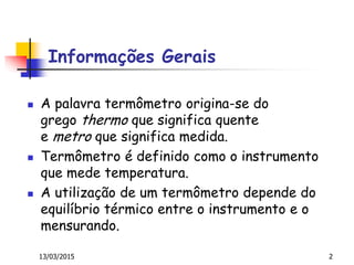 Informações Gerais
 A palavra termômetro origina-se do
grego thermo que significa quente
e metro que significa medida.
 Termômetro é definido como o instrumento
que mede temperatura.
 A utilização de um termômetro depende do
equilíbrio térmico entre o instrumento e o
mensurando.
13/03/2015 2
 