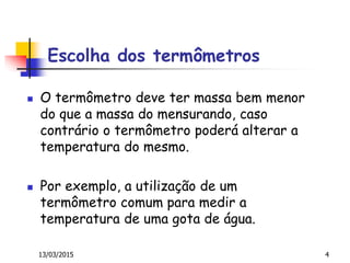 Escolha dos termômetros
 O termômetro deve ter massa bem menor
do que a massa do mensurando, caso
contrário o termômetro poderá alterar a
temperatura do mesmo.
 Por exemplo, a utilização de um
termômetro comum para medir a
temperatura de uma gota de água.
13/03/2015 4
 