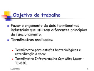 Objetivo do trabalho
 Fazer o orçamento de dois termômetros
industriais que utilizam diferentes princípios
de funcionamento.
 Termômetros analisados:
 Termômetro para estufas bacteriológicas e
esterilização a seco;
 Termômetro Infravermelho Com Mira Laser -
TI-830.
13/03/2015 5
 