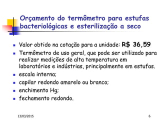 Orçamento do termômetro para estufas
bacteriológicas e esterilização a seco
 Valor obtido na cotação para a unidade: R$ 36,59
 Termômetro de uso geral, que pode ser utilizado para
realizar medições de alta temperatura em
laboratórios e indústrias, principalmente em estufas.
 escala interna;
 capilar redondo amarelo ou branco;
 enchimento Hg;
 fechamento redondo.
13/03/2015 6
 