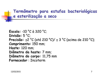 13/03/2015 7
Escala: -10 °C à 320 °C;
Divisão: 5 °C;
Precisão: ±2 °C (até 210 °C)/ ± 3 °C (acima de 210 °C);
Comprimento: 150 mm;
Haste: 120 mm;
Diâmetro da haste: 7 mm;
Diâmetro do corpo: 11,75 mm
Fornecedor : Incoterm
Termômetro para estufas bacteriológicas
e esterilização a seco
 
