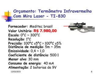 Orçamento: Termômetro Infravermelho
Com Mira Laser - TI-830
13/03/2015 8
Fornecedor: Meditec brasil
Valor Unitário: R$ 7.980,00
Escala: 0°C ~ 300°C
Resolução: 1°C
Precisão: 100ºC ±5ºC > 100ºC ±5%
Distância de medição: 5m ~ 35m
Emissividade: 0,4 ~ 1,0
Coeficiente de distância: 500:1
Menor alvo: 30 mm
Consumo de energia: 40 mA
Alimentação: 2 baterias de 9V
 