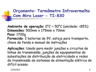 13/03/2015 9
Aplicações: Usado para medir junções e circuitos de
linhas de transmissão, junções de equipamentos de
subestações de distribuição de eletricidade e redes
de transmissão de sistemas de alimentação elétrica de
difícil acesso.
Ambiente de operação: 0°C ~ 50°C (umidade: <85%)
Dimensões: 500mm x 175mm x 70mm
Peso: 1700g
Fornecido: 2 baterias de 9V, estojo para transporte,
chave de fenda e manual de instruções
Orçamento: Termômetro Infravermelho
Com Mira Laser - TI-830
 