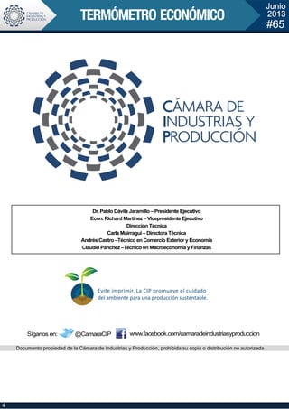 Síganos en: @CamaraCIP
Junio
2013
#65
Dr. Pablo Dávila Jaramillo – Presidente Ejecutivo
Econ. Richard Martínez – Vicepresidente Ejecutivo
Dirección Técnica
Carla Muirragui – Directora Técnica
Andrés Castro –Técnico en Comercio Exterior y Economía
Claudio Pánchez –Técnico en Macroeconomía y Finanzas
Documento propiedad de la Cámara de Industrias y Producción, prohibida su copia o distribución no autorizada
www.facebook.com/camaradeindustriasyproduccion
4
 