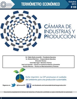 Octubre
2013

# 69

Dr. Pablo Dávila Jaramillo – Presidente Ejecutivo
Ec. Richard Martínez – Vicepresidente Ejecutivo
Dirección Técnica
Carla Muirragui –Directora Técnica
José Luis Guzmán – Técnico en Comercio Exterior y Economía
Daniela Moreno – Técnica en Macroeconomía y Finanzas

Síganos en:

@CamaraCIP

ww.facebook.com/camaradeindustriasyproducción

Documento propiedad de la Cámara de Industrias y Producción, prohibida su copia o distribución no autorizada

4

 