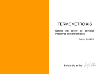 TERMÓMETRO KIS
Estado del sector de servicios
intensivos en conocimiento

                   Edición Abril 2012




      Innolandia.es by
 