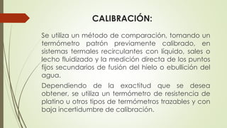 CALIBRACIÓN:
Se utiliza un método de comparación, tomando un
termómetro patrón previamente calibrado, en
sistemas termales recirculantes con líquido, sales o
lecho fluidizado y la medición directa de los puntos
fijos secundarios de fusión del hielo o ebullición del
agua.
Dependiendo de la exactitud que se desea
obtener, se utiliza un termómetro de resistencia de
platino u otros tipos de termómetros trazables y con
baja incertidumbre de calibración.
 