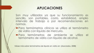 APLICACIONES
Son muy utilizados ya que su funcionamiento es
sencillo, son portables, costo, estabilidad, amplio
intervalo de trabajo o por recomendaciones en
normas.
Para termómetros clínicos se utiliza el termómetro
de vidrio con líquido de mercurio.
Para termómetros de ambiente se utiliza el
termómetro de vidrio con líquido de alcohol.
Véase más sobre termómetros de líquido en vidrio en: (Asociados, 2008)
 