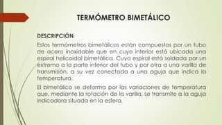 TERMÓMETRO BIMETÁLICO
DESCRIPCIÓN:
Estos termómetros bimetálicos están compuestos por un tubo
de acero inoxidable que en cuyo interior está ubicada una
espiral helicoidal bimetálica. Cuya espiral está soldada por un
extremo a la parte inferior del tubo y por otra a una varilla de
transmisión, a su vez conectada a una aguja que indica la
temperatura.
El bimetálico se deforma por las variaciones de temperatura
que, mediante la rotación de la varilla, se transmite a la aguja
indicadora situada en la esfera.
 