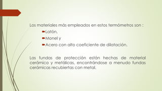 Los materiales más empleados en estos termómetros son :
Latón,
Monel y
Acero con alto coeficiente de dilatación.
Las fundas de protección están hechas de material
cerámico y metálicas, encontrándose a menudo fundas
cerámicas recubiertas con metal.
 