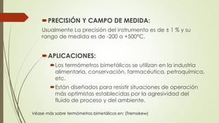 PRECISIÓN Y CAMPO DE MEDIDA:
Usualmente La precisión del instrumento es de ± 1 % y su
rango de medida es de -200 a +500°C.
APLICACIONES:
Los termómetros bimetálicos se utilizan en la industria
alimentaria, conservación, farmacéutica, petroquímica,
etc.
Están diseñados para resistir situaciones de operación
más optimistas establecidas por la agresividad del
fluido de proceso y del ambiente.
Véase más sobre termómetros bimetálicos en: (Tremokew)
 