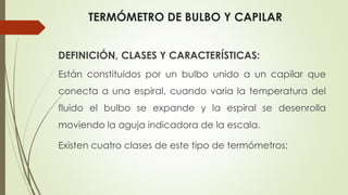 TERMÓMETRO DE BULBO Y CAPILAR
DEFINICIÓN, CLASES Y CARACTERÍSTICAS:
Están constituidos por un bulbo unido a un capilar que
conecta a una espiral, cuando varia la temperatura del
fluido el bulbo se expande y la espiral se desenrolla
moviendo la aguja indicadora de la escala.
Existen cuatro clases de este tipo de termómetros:
 