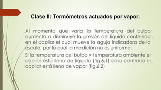 Clase II: Termómetros actuados por vapor.
Al momento que varía la temperatura del bulbo
aumenta o disminuye la presión del líquido contenido
en el capilar el cual mueve la aguja indicadora de la
escala, por lo cual la medición no es uniforme.
Si la temperatura del bulbo > temperatura ambiente el
capilar está lleno de líquido (fig.6.1) caso contrario el
capilar está lleno de vapor (fig.6.2)
 