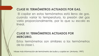 CLASE III: TERMÓMETROS ACTUADOS POR GAS.
El capilar en estos termómetros está lleno de gas,
cuando variar la temperatura, la presión del gas
varia proporcionalmente, por lo que su escala es
lineal.
CLASE IV: TERMÓMETROS ACTUADOS POR
MERCURIO.
Estos termómetros son similares a los termómetros
de la clase I.
Véase más información de termómetro de bulbo y capilar en: (Antonio, 1997)
 