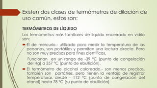 Existen dos clases de termómetros de dilación de
uso común, estos son:
TERMÓMETROS DE LÍQUIDO
Los termómetros más familiares de líquido encerrado en vidrio
son:
 El de mercurio.- utilizado para medir la temperatura de las
personas, son portátiles y permiten una lectura directa. Pero
no son muy precisos para fines científicos.
Funcionan en un rango de -39 °C (punto de congelación
del Hg) a 357 °C (punto de ebullición).
 El termómetro de alcohol coloreado.- son menos precisos,
también son portátiles, pero tienen la ventaja de registrar
temperaturas desde - 112 °C (punto de congelación del
etanol) hasta 78 °C (su punto de ebullición).
 