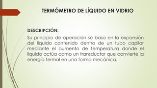 TERMÓMETRO DE LÍQUIDO EN VIDRIO
DESCRIPCIÓN:
Su principio de operación se basa en la expansión
del líquido contenido dentro de un tubo capilar
mediante el aumento de temperatura donde el
líquido actúa como un transductor que convierte la
energía termal en una forma mecánica.
 