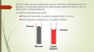 El indicador de temperatura será el menisco generado por el
líquido y la escala podrá ser apreciada sobre el tubo o ser un
elemento independiente.
La forma del menisco será:
Para el mercurio, la parte superior de la curva
Para líquidos orgánicos, la parte inferior.
 