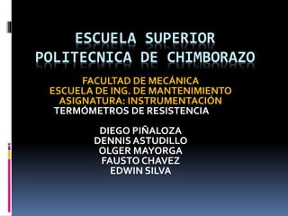 ESCUELA SUPERIOR
POLITECNICA DE CHIMBORAZO
FACULTAD DE MECÁNICA
ESCUELA DE ING. DE MANTENIMIENTO
ASIGNATURA: INSTRUMENTACIÓN
TEMA: TERMÓMETROS DE RESISTENCIA
INTEGRANTES:
DIEGO PIÑALOZA
DENNISASTUDILLO
OLGER MAYORGA
FAUSTO CHAVEZ
EDWIN SILVA
 