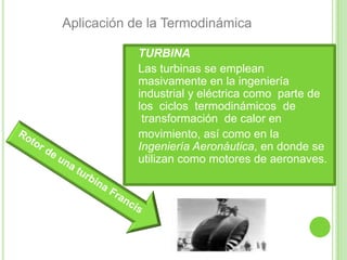 Aplicación de la Termodinámica

           TURBINA
           Las turbinas se emplean
            masivamente en la ingeniería
            industrial y eléctrica como parte de
            los ciclos termodinámicos de
             transformación de calor en
           movimiento, así como en la
            Ingeniería Aeronáutica, en donde se
            utilizan como motores de aeronaves.
 