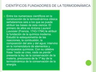 CIENTÍFICOS FUNDADORES DE LA TERMODINÁMICA


   Entre los numerosos científicos en la
    construcción de la termodinámica clásica
    señalaremos seis a los que se puede
    atribuir las bases de esta ciencia: El
    primero de ellos es Antoine Laurent
    Lavoisier (Francia, 1743-1794) le atribuir
    la fundación de la química moderna.
    Estudió la estequiometria de las
    reacciones, la combustión, la
    composición del aire y del agua; intervino
    en la nomenclatura de elementos y
    compuestos químicos. Con su célebre
    frase “nada se crea, nada se pierde”
    presenta la ley de la conservación de la
    materia, precursora de la 1ª ley de la
    termodinámica de la conservación de la
    energía.
 